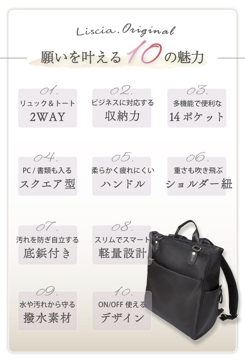 願いを叶える10の魅力 01:リュック&トート2WAY 02:ビジネスに対応する収納力 03:多機能で便利な14ポケット 04:PC/書類も入るスクエア型 05:柔らかく疲れにくいハンドル 06:重さも吹き飛ぶショルダー紐 07:汚れを防ぎ自立する底鋲付き 08:スリムでスマート軽量設計 09:水や汚れから守る撥水素材 10:ON/OFF使えるデザイン