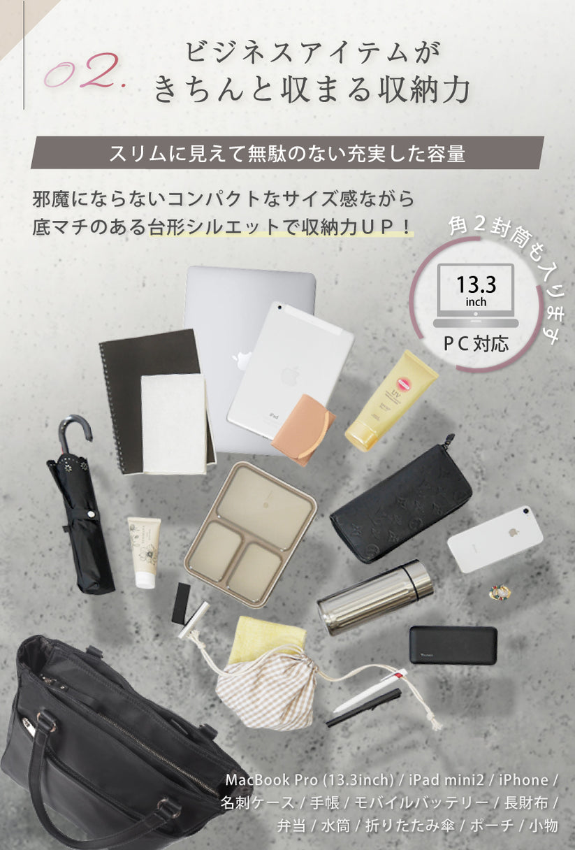 02:ビジネスアイテムがきちんと収まる収納力 スリムに見えて無駄のない充実した容量 邪魔にならないコンパクトなサイズ感ながら底マチイのある台形シルエットで収納力UP! 角2封筒も入ります。 13.3inchPC対応
