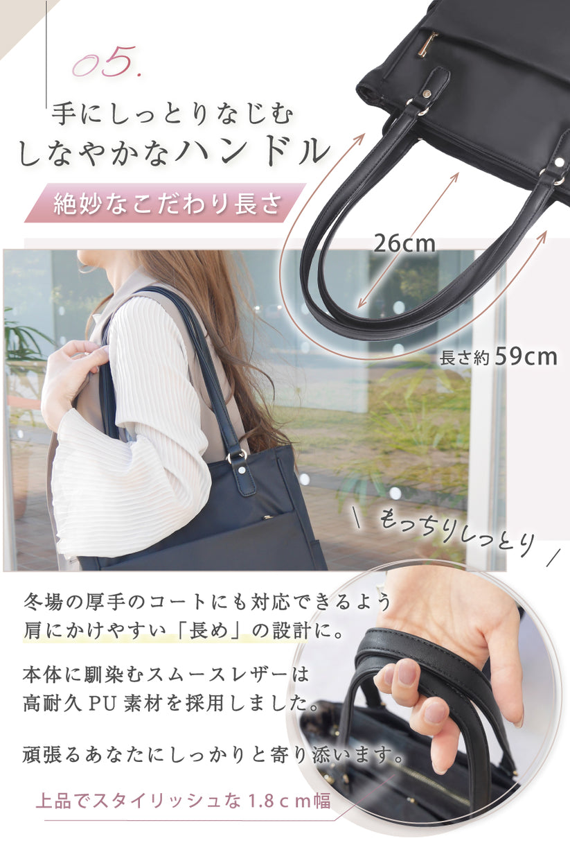 05:手にしっとりなじむ、しなやかなハンドル 絶妙なこだわりの長さ 冬場の厚手のコートにも対応できるよう肩にかけやすい「長め」の設計に。本体に馴染むスムースレザーは高耐久PU素材を採用しました。頑張るあなたにしっかりと寄り添います。上品でスタイリッシュな1.8cm幅